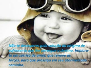 Não te desesperes pela solução do enigma de
sofrimento que lhe persegue o destino. Implora-
te um sorriso de amor, que renove as
forças, para que prossiga em seu atormentado
caminho.
 