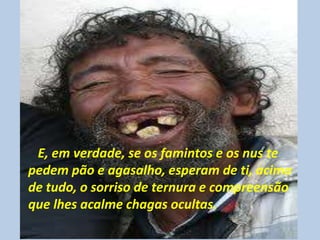 E, em verdade, se os famintos e os nus te
pedem pão e agasalho, esperam de ti, acima
de tudo, o sorriso de ternura e compreensão
que lhes acalme chagas ocultas.
 