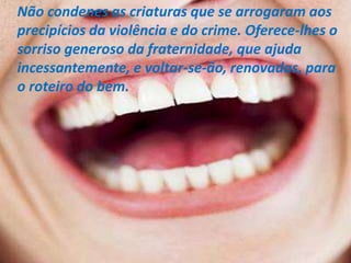 Não condenes as criaturas que se arrogaram aos
precipícios da violência e do crime. Oferece-lhes o
sorriso generoso da fraternidade, que ajuda
incessantemente, e voltar-se-ão, renovadas, para
o roteiro do bem.
 