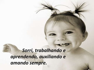 Sorri, trabalhando e
aprendendo, auxiliando e
amando sempre.
 