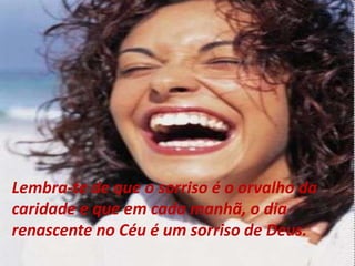 Lembra-te de que o sorriso é o orvalho da
caridade e que em cada manhã, o dia
renascente no Céu é um sorriso de Deus.
 