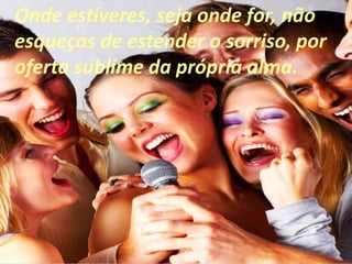 Onde estiveres, seja onde for, não
esqueças de estender o sorriso, por
oferta sublime da própria alma.
 