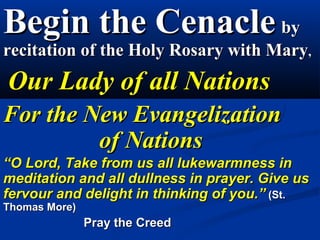 Begin the Cenacle by
recitation of the Holy Rosary with Mary,
     Our Lady of all Nations
  For the New Evangelization
               of Nations
“O Lord, Take from us all lukewarmness in meditation and
all dullness in prayer. Give us fervour and delight in
thinking of you.” (St. Thomas More)
                    Pray the Creed
 