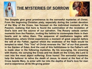 THE MYSTERIES OF SORROW The Gospels give great prominence to the sorrowful mysteries of Christ. From the beginning Christian piety, especially during the Lenten devotion of the Way of the Cross, has focused on the individual moments of the Passion, realizing that here is found the culmination of the revelation of God's love and the source of our salvation. The Rosary selects certain moments from the Passion, inviting the faithful to contemplate them in their hearts and to relive them. The sequence of meditations begins with Gethsemane, where Christ experiences a moment of great anguish before the will of the Father, against which the weakness of the flesh would be tempted to rebel. This &quot;Yes&quot; of Christ reverses the &quot;No&quot; of our first parents in the Garden of Eden. And the cost of this faithfulness to the Father's will is made clear in the following mysteries. By his scourging, his crowning with thorns, his carrying the Cross and his death on the Cross, the Lord is cast into the most abject suffering: Ecce homo! The sorrowful mysteries help the believer to relive the death of Jesus, to stand at the foot of the Cross beside Mary, to enter with her into the depths of God's love for man and to experience all its life-giving power   