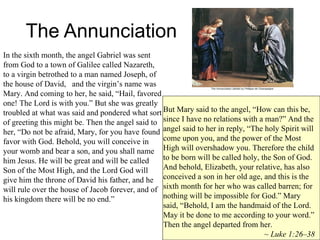 The Annunciation In the sixth month, the angel Gabriel was sent from God to a town of Galilee called Nazareth, to a virgin betrothed to a man named Joseph, of the house of David,  and the virgin’s name was Mary. And coming to her, he said, “Hail, favored one! The Lord is with you.” But she was greatly troubled at what was said and pondered what sort of greeting this might be. Then the angel said to her, “Do not be afraid, Mary, for you have found favor with God. Behold, you will conceive in your womb and bear a son, and you shall name him Jesus. He will be great and will be called Son of the Most High, and the Lord God will give him the throne of David his father, and he will rule over the house of Jacob forever, and of his kingdom there will be no end.”  But Mary said to the angel, “How can this be, since I have no relations with a man?” And the angel said to her in reply, “The holy Spirit will come upon you, and the power of the Most High will overshadow you. Therefore the child to be born will be called holy, the Son of God. And behold, Elizabeth, your relative, has also conceived a son in her old age, and this is the sixth month for her who was called barren; for nothing will be impossible for God.” Mary said, “Behold, I am the handmaid of the Lord. May it be done to me according to your word.” Then the angel departed from her. ~  Luke 1:26–38   