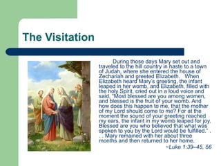 The Visitation During those days Mary set out and traveled to the hill country in haste to a town of Judah, where she entered the house of Zechariah and greeted Elizabeth.  When Elizabeth heard Mary’s greeting, the infant leaped in her womb, and Elizabeth, filled with the holy Spirit, cried out in a loud voice and said, “Most blessed are you among women, and blessed is the fruit of your womb. And how does this happen to me, that the mother of my Lord should come to me? For at the moment the sound of your greeting reached my ears, the infant in my womb leaped for joy. Blessed are you who believed that what was spoken to you by the Lord would be fulfilled.” . . . Mary remained with her about three months and then returned to her home.  ~ Luke 1:39–45, 56 