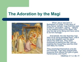 The Adoration by the Magi When Jesus was born in Bethlehem of Judea, in the days of King Herod, behold, magi from the east arrived in Jerusalem, saying,  “Where is the newborn king of the Jews? We saw his star at its rising and have come to do him homage.”   . . . And behold, the star that they had seen at its rising preceded them, until it came and stopped over the place where the child was. They were overjoyed at seeing the star, and on entering the house they saw the child with Mary his mother.   They prostrated themselves and did him homage. Then they opened their treasures and offered him gifts of gold, frankincense, and myrrh.  ~Matthew 2:1–2, 9b–11 