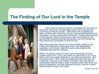 The Finding of Our Lord in the Temple  Each year his parents went to Jerusalem for the feast of Passover, and when he was twelve years old, they went up according to festival custom.  After they had completed its days, as they were returning, the boy Jesus remained behind in Jerusalem, but his parents did not know it. Thinking that he was in the caravan, they journeyed for a day and looked for him among their relatives and acquaintances, but not finding him, they returned to Jerusalem to look for him.   After three days they found him in the temple, sitting in the midst of the teachers, listening to them and asking them questions, and all who heard him were astounded at his understanding and his answers.   When his parents saw him, they were astonished, and his mother said to him, “Son, why have you done this to us? Your father and I have been looking for you with great anxiety.” And he said to them, “Why were you looking for me? Did you not know that I must be in my Father’s house?” But they did not understand what he said to them. He went down with them and came to Nazareth, and was obedient to them; and his mother kept all these things in her heart.  ~ Luke 2:41–51 