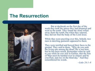 The Resurrection  But at daybreak on the first day of the week they took the spices they had prepared and went to the tomb. They found the stone rolled away from the tomb; but when they entered, they did not find the body of the Lord Jesus.    While they were puzzling over this, behold, two men in dazzling garments appeared to them.   They were terrified and bowed their faces to the ground. They said to them, “Why do you seek the living one among the dead? He is not here, but he has been raised. Remember what he said to you while he was still in Galilee, that the Son of Man must be handed over to sinners and be crucified, and rise on the third day.” And they remembered his words.  ~ Luke 24:1–8   