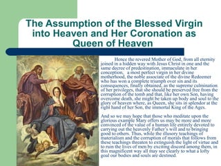 The Assumption of the Blessed Virgin into Heaven and Her Coronation as Queen of Heaven  Hence the revered Mother of God, from all eternity joined in a hidden way with Jesus Christ in one and the same decree of predestination, immaculate in her conception,  a most perfect virgin in her divine motherhood, the noble associate of the divine Redeemer who has won a complete triumph over sin and its consequences, finally obtained, as the supreme culmination of her privileges, that she should be preserved free from the corruption of the tomb and that, like her own Son, having overcome death, she might be taken up body and soul to the glory of heaven where, as Queen, she sits in splendor at the right hand of her Son, the immortal King of the Ages.   And so we may hope that those who meditate upon the glorious example Mary offers us may be more and more convinced of the value of a human life entirely devoted to carrying out the heavenly Father’s will and to bringing good to others. Thus, while the illusory teachings of materialism and the corruption of morals that follows from these teachings threaten to extinguish the light of virtue and to ruin the lives of men by exciting discord among them, in this magnificent way all may see clearly to what a lofty goal our bodies and souls are destined.   