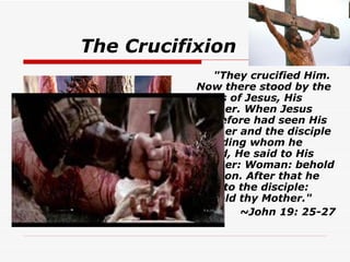 The Crucifixion    "They crucified Him. Now there stood by the cross of Jesus, His Mother. When Jesus therefore had seen His Mother and the disciple standing whom he loved, He said to His Mother: Woman: behold thy son. After that he said to the disciple: Behold thy Mother."   ~John 19: 25-27   