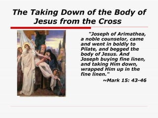 The Taking Down of the Body of Jesus from the Cross   "Joseph of Arimathea, a noble counselor, came and went in boldly to Pilate, and begged the body of Jesus. And Joseph buying fine linen, and taking Him down, wrapped Him up in the fine linen."   ~Mark 15: 43-46 