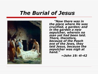 The Burial of Jesus    "Now there was in the place where He was crucified, a garden; and in the garden a new sepulcher, wherein no man yet had been laid. There, therefore, because of the Pasch eve of the Jews, they laid Jesus, because the sepulcher was nigh at hand."  ~John 19: 4l-42   