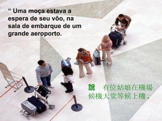 “  Uma moça estava a espera de seu vôo, na sala de embarque de um grande aeroporto. 話說有位姑娘在機場候機大堂等候上機 . 