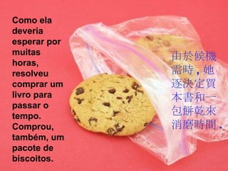 Como ela deveria esperar por muitas horas, resolveu comprar um livro para passar o tempo. Comprou, também, um pacote de biscoitos. 由於候機需時 , 她逐決定買本書和一包餅乾來消磨時間 . 