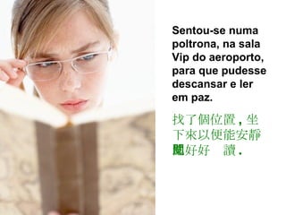 Sentou-se numa poltrona, na sala Vip do aeroporto, para que pudesse descansar e ler em paz. 找了個位置 , 坐下來以便能安靜地好好閱讀 . 