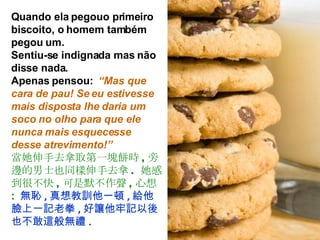 Quando ela pegouo primeiro biscoito, o homem também pegou um.  Sentiu-se indignada mas não disse nada.  Apenas pensou:  “Mas que cara de pau! Se eu estivesse mais disposta lhe daria um soco no olho para que ele nunca mais esquecesse desse atrevimento!” 當她伸手去拿取第一塊餅時 , 旁邊的男士也同樣伸手去拿 .  她感到很不快 , 可是默不作聲 , 心想 :   無恥 , 真想教訓他一頓 , 給他臉上一記老拳 , 好讓他牢記以後也不敢這般無禮 . 