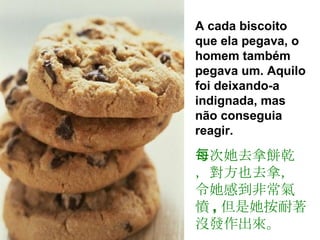 A cada biscoito que ela pegava, o homem também pegava um. Aquilo foi deixando-a indignada, mas não conseguia reagir.  每次她去拿餅乾，對方也去拿，令她感到非常氣憤 , 但是她按耐著沒發作出來。 