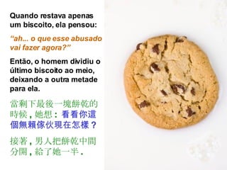 Quando restava apenas um biscoito, ela pensou:  “ ah... o que esse abusado vai fazer agora?” Então, o homem dividiu o último biscoito ao meio, deixando a outra metade para ela. 當剩下最後一塊餅乾的時候 , 她想 :   看看你這個無賴傢伙現在怎樣 ? 接著 , 男人把餅乾中間分開 , 給了她一半 . 