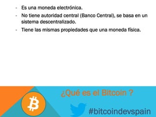 -  Es una moneda electrónica.
-  No tiene autoridad central (Banco Central), se basa en un
sistema descentralizado.
-  Tiene las mismas propiedades que una moneda física.
#bitcoindevspain
¿Qué es el Bitcoin ?
 
