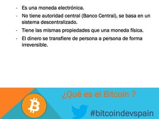 -  Es una moneda electrónica.
-  No tiene autoridad central (Banco Central), se basa en un
sistema descentralizado.
-  Tiene las mismas propiedades que una moneda física.
-  El dinero se transfiere de persona a persona de forma
irreversible.
#bitcoindevspain
¿Qué es el Bitcoin ?
 