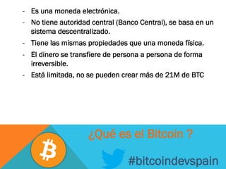 -  Es una moneda electrónica.
-  No tiene autoridad central (Banco Central), se basa en un
sistema descentralizado.
-  Tiene las mismas propiedades que una moneda física.
-  El dinero se transfiere de persona a persona de forma
irreversible.
-  Está limitada, no se pueden crear más de 21M de BTC
#bitcoindevspain
¿Qué es el Bitcoin ?
 