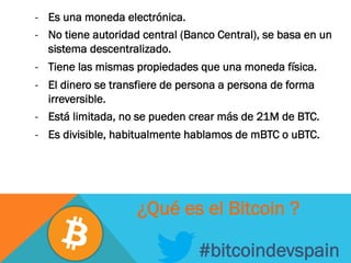 -  Es una moneda electrónica.
-  No tiene autoridad central (Banco Central), se basa en un
sistema descentralizado.
-  Tiene las mismas propiedades que una moneda física.
-  El dinero se transfiere de persona a persona de forma
irreversible.
-  Está limitada, no se pueden crear más de 21M de BTC.
-  Es divisible, habitualmente hablamos de mBTC o uBTC.
#bitcoindevspain
¿Qué es el Bitcoin ?
 
