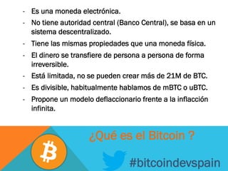 -  Es una moneda electrónica.
-  No tiene autoridad central (Banco Central), se basa en un
sistema descentralizado.
-  Tiene las mismas propiedades que una moneda física.
-  El dinero se transfiere de persona a persona de forma
irreversible.
-  Está limitada, no se pueden crear más de 21M de BTC.
-  Es divisible, habitualmente hablamos de mBTC o uBTC.
-  Propone un modelo deflaccionario frente a la inflacción
infinita.
#bitcoindevspain
¿Qué es el Bitcoin ?
 