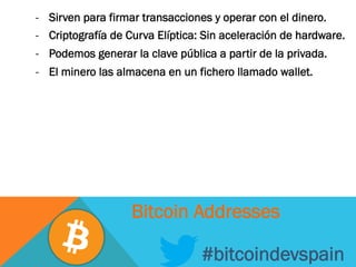 -  Sirven para firmar transacciones y operar con el dinero.
-  Criptografía de Curva Elíptica: Sin aceleración de hardware.
-  Podemos generar la clave pública a partir de la privada.
-  El minero las almacena en un fichero llamado wallet.
#bitcoindevspain
Bitcoin Addresses
 