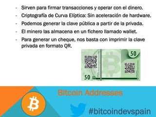 -  Sirven para firmar transacciones y operar con el dinero.
-  Criptografía de Curva Elíptica: Sin aceleración de hardware.
-  Podemos generar la clave pública a partir de la privada.
-  El minero las almacena en un fichero llamado wallet.
-  Para generar un cheque, nos basta con imprimir la clave
privada en formato QR.
#bitcoindevspain
Bitcoin Addresses
 