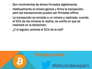 -  Son movimientos de dinero firmados digitalmente.
-  Habitualmente el minero genera y firma la transacción,
pero las transacciones pueden ser firmadas offline.
-  La transacción es enviada a un minero y replicada, cuando
el 51% de los mineros la replica, se confía en que se
insertará en la blockchain.
-  ¿Y si alguien controla el 51% de la red?
#bitcoindevspain
Transacciones
 