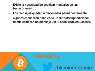 -  Existe la necesidad de codificar mensajes en las
transacciones.
-  Los mensajes quedan almacenados permanentemente.
-  Algunos comienzan añadiendo un OutputScript adicional
donde codifican un mensaje UTF-8 serializado en Base64.
#bitcoindevspain
Messaging
 