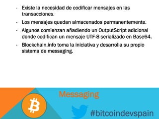 -  Existe la necesidad de codificar mensajes en las
transacciones.
-  Los mensajes quedan almacenados permanentemente.
-  Algunos comienzan añadiendo un OutputScript adicional
donde codifican un mensaje UTF-8 serializado en Base64.
-  Blockchain.info toma la iniciativa y desarrolla su propio
sistema de messaging.
#bitcoindevspain
Messaging
 