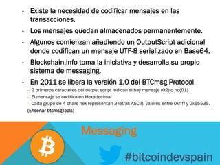 -  Existe la necesidad de codificar mensajes en las
transacciones.
-  Los mensajes quedan almacenados permanentemente.
-  Algunos comienzan añadiendo un OutputScript adicional
donde codifican un mensaje UTF-8 serializado en Base64.
-  Blockchain.info toma la iniciativa y desarrolla su propio
sistema de messaging.
-  En 2011 se libera la versión 1.0 del BTCmsg Protocol
-  2 primeros caracteres del output script indican si hay mensaje (02) o no(01)
-  El mensaje se codifica en Hexadecimal
-  Cada grupo de 4 chars hex representan 2 letras ASCII), valores entre 0xffff y 0x65535.
(Enseñar btcmsgTools)
#bitcoindevspain
Messaging
 
