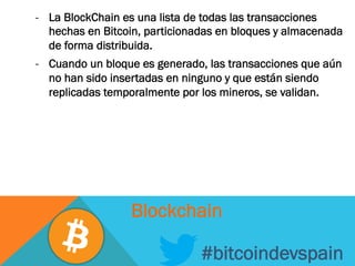 -  La BlockChain es una lista de todas las transacciones
hechas en Bitcoin, particionadas en bloques y almacenada
de forma distribuida.
-  Cuando un bloque es generado, las transacciones que aún
no han sido insertadas en ninguno y que están siendo
replicadas temporalmente por los mineros, se validan.
#bitcoindevspain
Blockchain
 