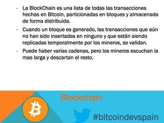 -  La BlockChain es una lista de todas las transacciones
hechas en Bitcoin, particionadas en bloques y almacenada
de forma distribuida.
-  Cuando un bloque es generado, las transacciones que aún
no han sido insertadas en ninguno y que están siendo
replicadas temporalmente por los mineros, se validan.
-  Puede haber varias cadenas, pero los mineros escuchan la
mas larga y descartan el resto.
#bitcoindevspain
Blockchain
 