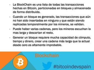 -  La BlockChain es una lista de todas las transacciones
hechas en Bitcoin, particionadas en bloques y almacenada
de forma distribuida.
-  Cuando un bloque es generado, las transacciones que aún
no han sido insertadas en ninguno y que están siendo
replicadas temporalmente por los mineros, se validan.
-  Puede haber varias cadenas, pero los mineros escuchan la
mas larga y descartan el resto.
-  Generar un bloque requiere mucha capacidad de cómputo,
tiempo y dinero, crear una cadena más larga que la actual
desde cero es altamente improbable.
#bitcoindevspain
Blockchain
 