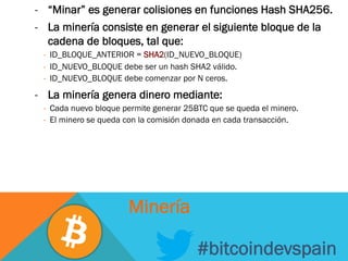 -  “Minar” es generar colisiones en funciones Hash SHA256.
-  La minería consiste en generar el siguiente bloque de la
cadena de bloques, tal que:
-  ID_BLOQUE_ANTERIOR = SHA2(ID_NUEVO_BLOQUE)
-  ID_NUEVO_BLOQUE debe ser un hash SHA2 válido.
-  ID_NUEVO_BLOQUE debe comenzar por N ceros.
-  La minería genera dinero mediante:
-  Cada nuevo bloque permite generar 25BTC que se queda el minero.
-  El minero se queda con la comisión donada en cada transacción.
#bitcoindevspain
Minería
 