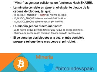 -  “Minar” es generar colisiones en funciones Hash SHA256.
-  La minería consiste en generar el siguiente bloque de la
cadena de bloques, tal que:
-  ID_BLOQUE_ANTERIOR = SHA2(ID_NUEVO_BLOQUE)
-  ID_NUEVO_BLOQUE debe ser un hash SHA2 válido.
-  ID_NUEVO_BLOQUE debe comenzar por N ceros.
-  La minería genera dinero mediante:
-  Cada nuevo bloque permite generar 25BTC que se queda el minero.
-  El minero se queda con la comisión donada en cada transacción.
-  Si se generan dos bloques a la vez, el más complejo
prospera (el que tiene mas ceros al principio).
#bitcoindevspain
Minería
 