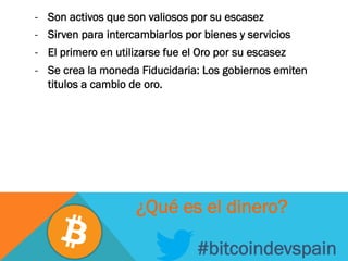 -  Son activos que son valiosos por su escasez
-  Sirven para intercambiarlos por bienes y servicios
-  El primero en utilizarse fue el Oro por su escasez
-  Se crea la moneda Fiducidaria: Los gobiernos emiten
titulos a cambio de oro.
#bitcoindevspain
¿Qué es el dinero?
 