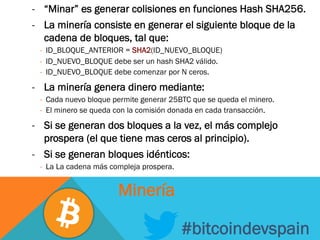 -  “Minar” es generar colisiones en funciones Hash SHA256.
-  La minería consiste en generar el siguiente bloque de la
cadena de bloques, tal que:
-  ID_BLOQUE_ANTERIOR = SHA2(ID_NUEVO_BLOQUE)
-  ID_NUEVO_BLOQUE debe ser un hash SHA2 válido.
-  ID_NUEVO_BLOQUE debe comenzar por N ceros.
-  La minería genera dinero mediante:
-  Cada nuevo bloque permite generar 25BTC que se queda el minero.
-  El minero se queda con la comisión donada en cada transacción.
-  Si se generan dos bloques a la vez, el más complejo
prospera (el que tiene mas ceros al principio).
-  Si se generan bloques idénticos:
-  La La cadena más compleja prospera.
#bitcoindevspain
Minería
 