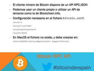-  El cliente minero de Bitcoin dispone de un API RPC-JSON
-  Podemos usar un cliente propio o utilizar un API de
terceros como la de Blockchain.info.
-  Configuración necesaria en el fichero bitcoin.conf:
	
  server=1	
  
	
  rpcuser=username	
  
	
  rpcpassword=password	
  
	
  rpcport=8332	
  
-  En MacOS el fichero no existe, y debe crearse en:
	
  	
  	
  /Users/$USER/Library/Application	
  Support/Bitcoin	
  
#bitcoindevspain
Bitcoin RPC API
 
