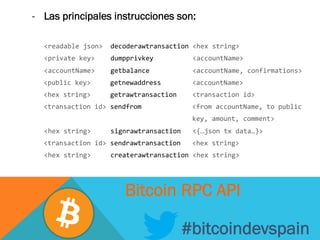 -  Las principales instrucciones son:
	
  <readable	
  json>	
  	
  decoderawtransaction	
  <hex	
  string>	
  
	
  <private	
  key>	
  	
  	
  	
  dumpprivkey	
  	
  	
  	
  	
  	
  	
  	
  	
  	
  <accountName>	
  
	
  <accountName>	
  	
  	
  	
  getbalance	
  	
  	
  	
  	
  	
  	
  	
  	
  	
  	
  <accountName,	
  confirmations>	
  
	
  	
  	
  <public	
  key>	
  	
  	
  	
  	
  getnewaddress	
  	
  	
  	
  	
  	
  	
  	
  <accountName>	
  
	
  	
  	
  <hex	
  string>	
  	
  	
  	
  	
  getrawtransaction	
  	
  	
  	
  <transaction	
  id>	
  	
  	
  	
  	
  	
  	
  	
  	
  
	
  	
  	
  <transaction	
  id>	
  sendfrom	
  	
  	
  	
  	
  	
  	
  	
  	
  	
  	
  	
  	
  <from	
  accountName,	
  to	
  public	
  
	
  	
  	
  	
  	
  	
  	
  	
  	
  	
  	
  	
  	
  	
  	
  	
  	
  	
  	
  	
  	
  	
  	
  	
  	
  	
  	
  	
  	
  	
  	
  	
  	
  	
  	
  	
  	
  	
  	
  	
  	
  key,	
  amount,	
  comment>	
  
	
  <hex	
  string>	
  	
  	
  	
  	
  signrawtransaction	
  	
  	
  <{…json	
  tx	
  data…}>	
  
	
  	
  	
  <transaction	
  id>	
  sendrawtransaction	
  	
  	
  <hex	
  string>	
  
	
  <hex	
  string>	
  	
  	
  	
  	
  createrawtransaction	
  <hex	
  string>	
  
#bitcoindevspain
Bitcoin RPC API
 