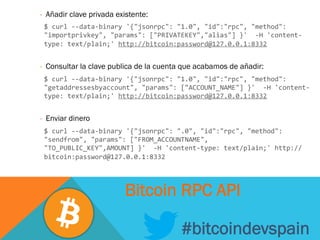 -  Añadir clave privada existente:
	
  $	
  curl	
  -­‐-­‐data-­‐binary	
  '{"jsonrpc":	
  "1.0",	
  "id":"rpc",	
  "method":	
  
"importprivkey",	
  "params":	
  ["PRIVATEKEY","alias"]	
  }'	
  	
  -­‐H	
  'content-­‐
type:	
  text/plain;'	
  http://bitcoin:password@127.0.0.1:8332	
  
	
  
-  Consultar la clave publica de la cuenta que acabamos de añadir:
	
  $	
  curl	
  -­‐-­‐data-­‐binary	
  '{"jsonrpc":	
  "1.0",	
  "id":"rpc",	
  "method":	
  
"getaddressesbyaccount",	
  "params":	
  ["ACCOUNT_NAME"]	
  }'	
  	
  -­‐H	
  'content-­‐
type:	
  text/plain;'	
  http://bitcoin:password@127.0.0.1:8332	
  
-  Enviar dinero
	
  $	
  curl	
  -­‐-­‐data-­‐binary	
  '{"jsonrpc":	
  ".0",	
  "id":"rpc",	
  "method":	
  
"sendfrom",	
  "params":	
  ["FROM_ACCOUNTNAME",	
  
"TO_PUBLIC_KEY",AMOUNT]	
  }'	
  	
  -­‐H	
  'content-­‐type:	
  text/plain;'	
  http://
bitcoin:password@127.0.0.1:8332
#bitcoindevspain
Bitcoin RPC API
 