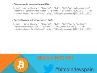 -  Obtenemos la transacción en RAW
	
  $	
  curl	
  -­‐-­‐data-­‐binary	
  '{"jsonrpc":	
  "1.0",	
  "id":"getrawtransaction",	
  
"method":	
  "getrawtransaction",	
  "params":	
  [”TRANSACTION_ID"]	
  }'	
  	
  -­‐H	
  
'content-­‐type:	
  text/plain;'	
  http://bitcoin:password@127.0.0.1:8332	
  
	
  
-  Decodificamos la transacción en RAW:
	
  $	
  curl	
  -­‐-­‐data-­‐binary	
  '{"jsonrpc":	
  "1.0",	
  "id":"rpc",	
  "method":	
  
"decoderawtransaction",	
  "params":	
  ["HEX_TRANSACTION"]	
  }'	
  	
  -­‐H	
  
'content-­‐type:	
  text/plain;'	
  http://bitcoin:password@127.0.0.1:8332	
  
#bitcoindevspain
Bitcoin RPC API
 