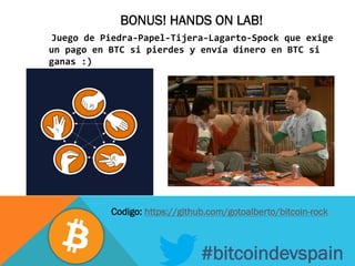 BONUS! HANDS ON LAB!
	
  	
  Juego	
  de	
  Piedra-­‐Papel-­‐Tijera-­‐Lagarto-­‐Spock	
  que	
  exige	
  
un	
  pago	
  en	
  BTC	
  si	
  pierdes	
  y	
  envía	
  dinero	
  en	
  BTC	
  si	
  
ganas	
  :)	
  
	
  
	
  
#bitcoindevspain
Codigo: https://github.com/gotoalberto/bitcoin-rock
 
