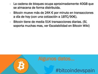 -  La cadena de bloques ocupa aproximadamente 40GB que
se almacena de forma distribuida.
-  Bitcoin mueve más de 24K € por minuto en transacciones
a día de hoy (con una cotización a 1BTC/90€).
-  Bitcoin tiene de media 51K transacciones diarias. (Sí,
soporta muchas mas, ver Escalabilidad en Bitcoin Wiki)
#bitcoindevspain
Algunos datos…
 
