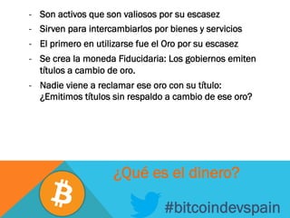-  Son activos que son valiosos por su escasez
-  Sirven para intercambiarlos por bienes y servicios
-  El primero en utilizarse fue el Oro por su escasez
-  Se crea la moneda Fiducidaria: Los gobiernos emiten
títulos a cambio de oro.
-  Nadie viene a reclamar ese oro con su título:
¿Emitimos títulos sin respaldo a cambio de ese oro?
#bitcoindevspain
¿Qué es el dinero?
 