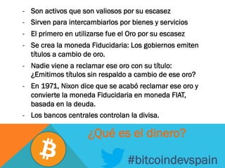 -  Son activos que son valiosos por su escasez
-  Sirven para intercambiarlos por bienes y servicios
-  El primero en utilizarse fue el Oro por su escasez
-  Se crea la moneda Fiducidaria: Los gobiernos emiten
títulos a cambio de oro.
-  Nadie viene a reclamar ese oro con su título:
¿Emitimos títulos sin respaldo a cambio de ese oro?
-  En 1971, Nixon dice que se acabó reclamar ese oro y
convierte la moneda Fiducidaria en moneda FIAT,
basada en la deuda.
-  Los bancos centrales controlan la divisa.
#bitcoindevspain
¿Qué es el dinero?
 