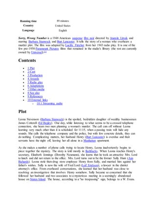 Running time 89 minutes
Country United States
Language English
Sorry, Wrong Number is a 1948 American suspense film noir directed by Anatole Litvak and
starring Barbara Stanwyck and Burt Lancaster. It tells the story of a woman who overhears a
murder plot. The film was adapted by Lucille Fletcher from her 1943 radio play. It is one of the
few pre-1950 Paramount Pictures films that remained in the studio's library (the rest are currently
owned by Universal).[1]
Contents
 1 Plot
 2 Cast
 3 Production
 4 Awards
 5 Radio play
 6 Adaptations
 7 Other media
 8 See also
 9 References
 10 External links
o 10.1 Streaming audio
Plot
Leona Stevenson (Barbara Stanwyck) is the spoiled, bedridden daughter of wealthy businessman
James Cotterell (Ed Begley). One day, while listening to what seems to be a crossed telephone
connection, she hears two men planning a woman's murder. The call cuts off without Leona
learning very much other than it is scheduled for 11:15, when a passing train will hide any
sounds. She calls the telephone company and the police, but with few concrete details, they can
do nothing. Complicating matters, her husband Henry (Burt Lancaster) is overdue and their
servants have the night off, leaving her all alone in a Manhattan apartment.
As she makes a number of phone calls trying to locate Henry, Leona inadvertently begins to
piece together the mystery. The story is told mostly in flashbacks. When Leona reaches Henry's
secretary, Elizabeth Jennings (Dorothy Neumann), she learns that he took an attractive Mrs. Lord
to lunch and did not return to the office. Mrs. Lord turns out to be the former Sally Hunt (Ann
Richards). Leona stole then-drug store employee Henry from Sally, and married him against her
father's wishes. Sally is now the wife of Fred Lord (Leif Erickson), a lawyer in the district
attorney's office. From overheard conversations, she learned that her husband was close to
resolving an investigation that involves Henry somehow. Sally became so concerned that she
followed her husband and two associates to a mysterious meeting in a seemingly abandoned
house on Staten Island. The house, according to a "no trespassing" sign, belongs to a W. Evans.
 
